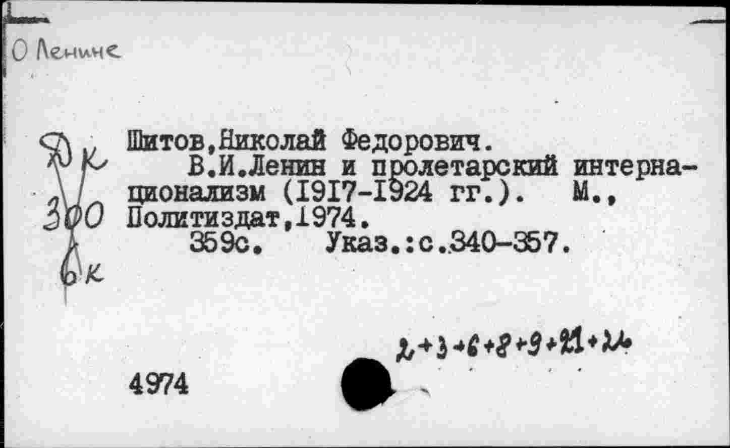 ﻿О /\емим<
с\	Шитов,Николай Федорович.
В.И.Ленин и пролетарский интерна-л] ционализм (1917-1924 гг.).	М.,
Политиздат, 1974.
Т 359с. Указ.:с.340-357.
6 К

4974